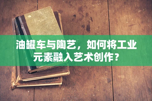 油罐车与陶艺，如何将工业元素融入艺术创作？