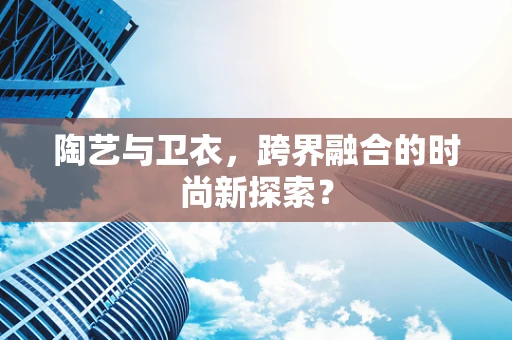 陶艺与卫衣，跨界融合的时尚新探索？