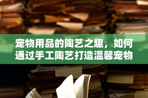 宠物用品的陶艺之趣，如何通过手工陶艺打造温馨宠物小窝？