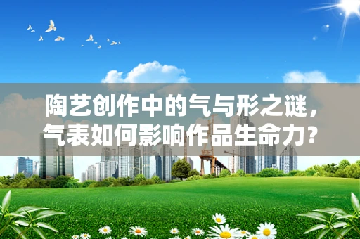 陶艺创作中的气与形之谜，气表如何影响作品生命力？