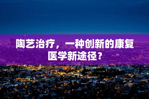 陶艺治疗，一种创新的康复医学新途径？