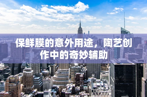 保鲜膜的意外用途，陶艺创作中的奇妙辅助