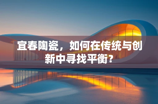宜春陶瓷，如何在传统与创新中寻找平衡？