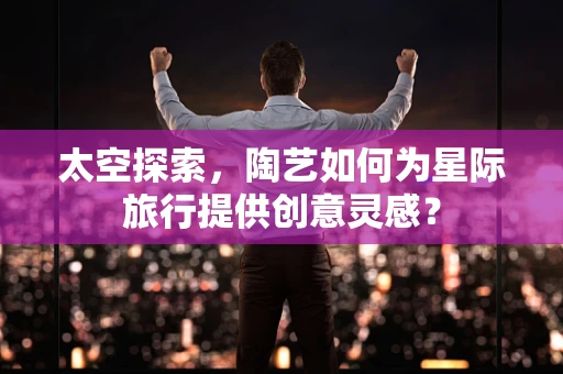 太空探索，陶艺如何为星际旅行提供创意灵感？