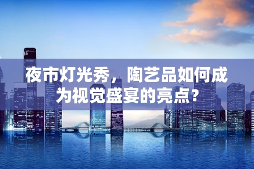 夜市灯光秀，陶艺品如何成为视觉盛宴的亮点？