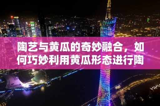 陶艺与黄瓜的奇妙融合，如何巧妙利用黄瓜形态进行陶艺创作？
