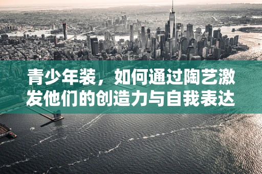 青少年装，如何通过陶艺激发他们的创造力与自我表达？