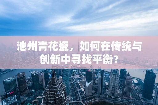 池州青花瓷，如何在传统与创新中寻找平衡？
