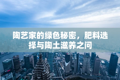 陶艺家的绿色秘密，肥料选择与陶土滋养之问