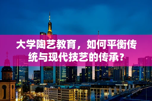大学陶艺教育，如何平衡传统与现代技艺的传承？