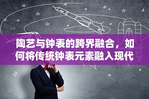 陶艺与钟表的跨界融合，如何将传统钟表元素融入现代陶艺创作中？