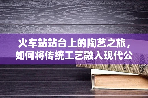 火车站站台上的陶艺之旅，如何将传统工艺融入现代公共空间？