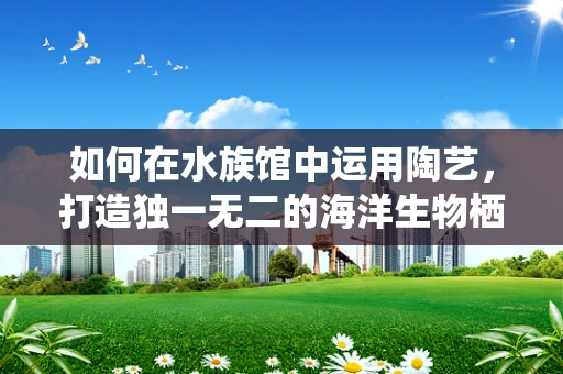 如何在水族馆中运用陶艺，打造独一无二的海洋生物栖息地？