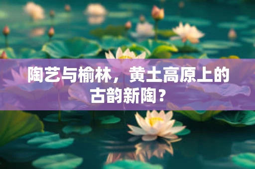 陶艺与榆林，黄土高原上的古韵新陶？