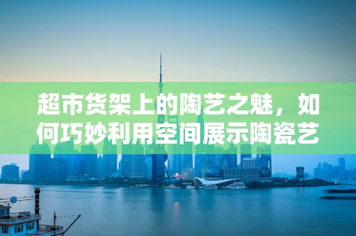 超市货架上的陶艺之魅，如何巧妙利用空间展示陶瓷艺术品？