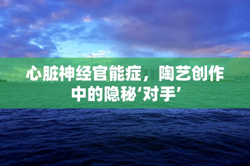 心脏神经官能症，陶艺创作中的隐秘‘对手’