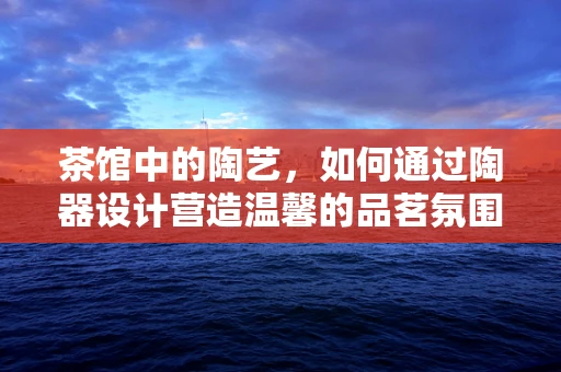 茶馆中的陶艺，如何通过陶器设计营造温馨的品茗氛围？