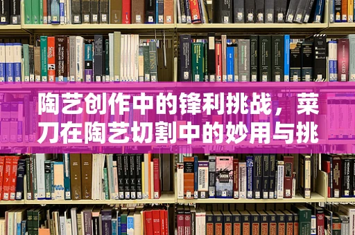 陶艺创作中的锋利挑战，菜刀在陶艺切割中的妙用与挑战