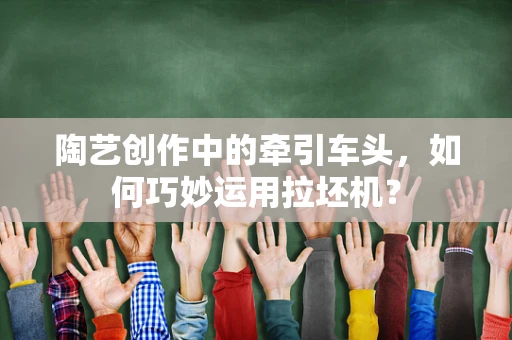 陶艺创作中的牵引车头，如何巧妙运用拉坯机？