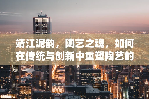 靖江泥韵，陶艺之魂，如何在传统与创新中重塑陶艺的‘靖江印记’？