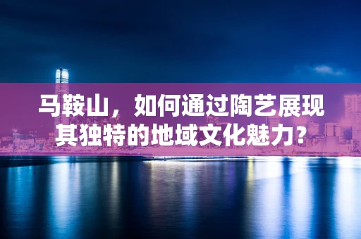 马鞍山，如何通过陶艺展现其独特的地域文化魅力？