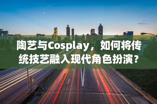 陶艺与Cosplay，如何将传统技艺融入现代角色扮演？
