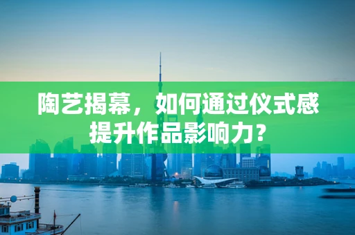 陶艺揭幕，如何通过仪式感提升作品影响力？