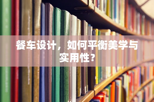 餐车设计，如何平衡美学与实用性？