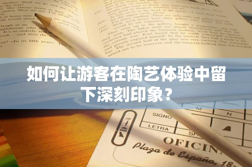 如何让游客在陶艺体验中留下深刻印象？