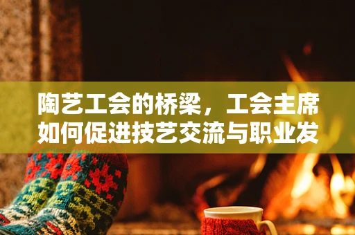 陶艺工会的桥梁，工会主席如何促进技艺交流与职业发展？
