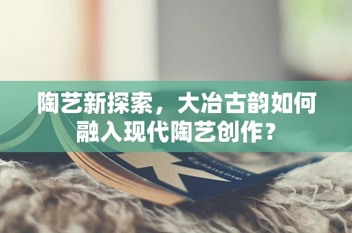 陶艺新探索，大冶古韵如何融入现代陶艺创作？