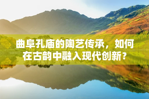 曲阜孔庙的陶艺传承，如何在古韵中融入现代创新？