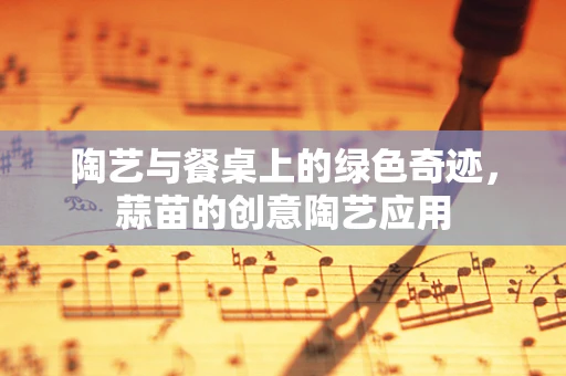 陶艺与餐桌上的绿色奇迹，蒜苗的创意陶艺应用