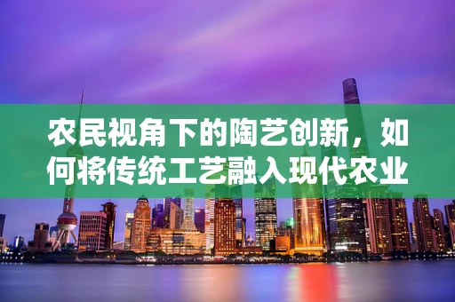 农民视角下的陶艺创新，如何将传统工艺融入现代农业？