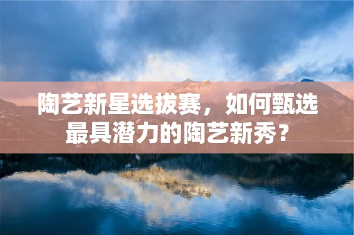 陶艺新星选拔赛，如何甄选最具潜力的陶艺新秀？