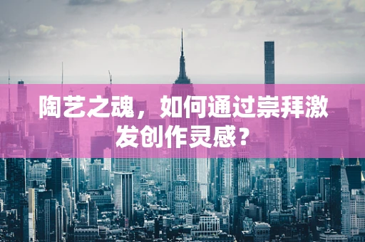 陶艺之魂，如何通过崇拜激发创作灵感？