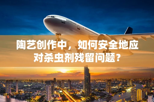 陶艺创作中，如何安全地应对杀虫剂残留问题？