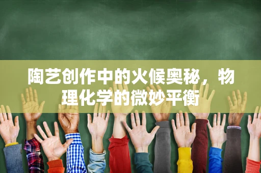 陶艺创作中的火候奥秘，物理化学的微妙平衡