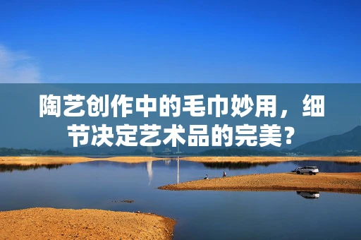 陶艺创作中的毛巾妙用，细节决定艺术品的完美？
