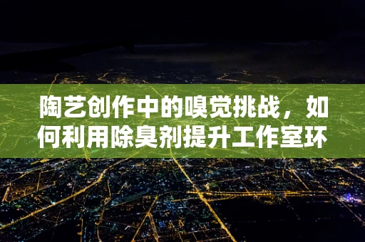 陶艺创作中的嗅觉挑战，如何利用除臭剂提升工作室环境？