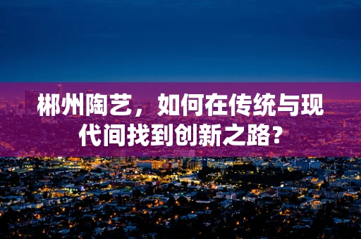 郴州陶艺，如何在传统与现代间找到创新之路？