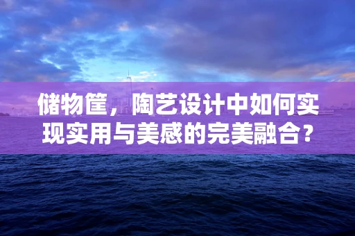 储物筐，陶艺设计中如何实现实用与美感的完美融合？