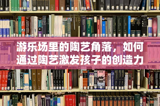 游乐场里的陶艺角落，如何通过陶艺激发孩子的创造力？