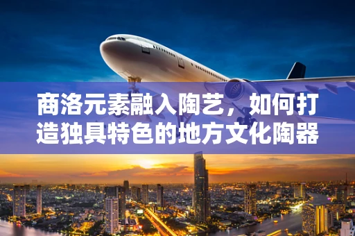商洛元素融入陶艺，如何打造独具特色的地方文化陶器？