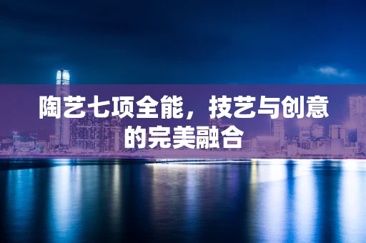 陶艺七项全能，技艺与创意的完美融合