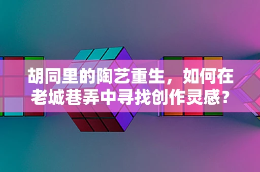 胡同里的陶艺重生，如何在老城巷弄中寻找创作灵感？