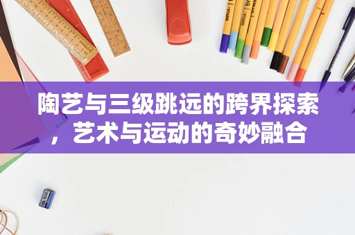 陶艺与三级跳远的跨界探索，艺术与运动的奇妙融合