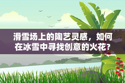 滑雪场上的陶艺灵感，如何在冰雪中寻找创意的火花？
