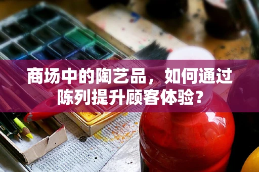 商场中的陶艺品，如何通过陈列提升顾客体验？