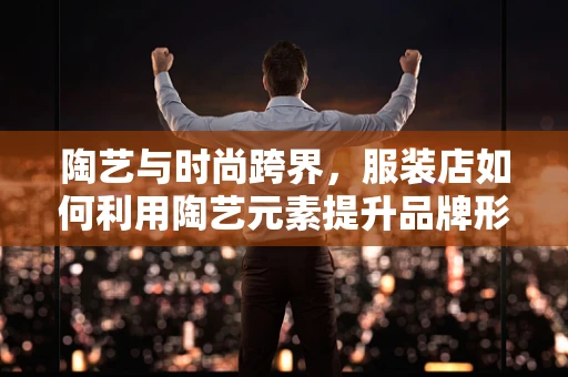 陶艺与时尚跨界，服装店如何利用陶艺元素提升品牌形象？